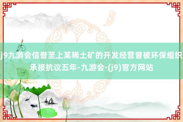 j9九游会信誉至上某稀土矿的开发经营曾被环保组织承接抗议五年-九游会·(j9)官方网站