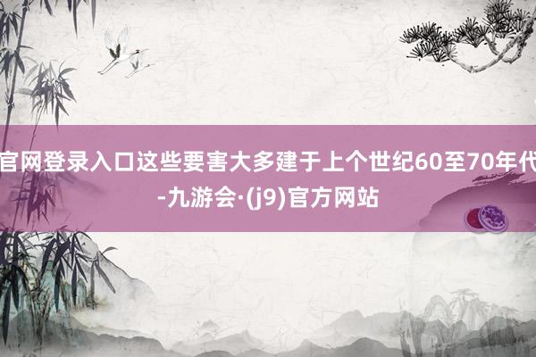 官网登录入口这些要害大多建于上个世纪60至70年代-九游会·(j9)官方网站