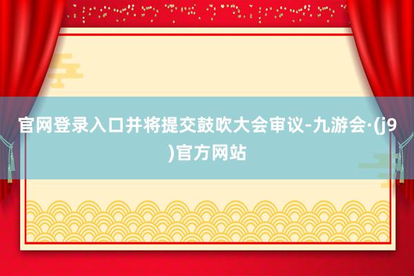 官网登录入口并将提交鼓吹大会审议-九游会·(j9)官方网站
