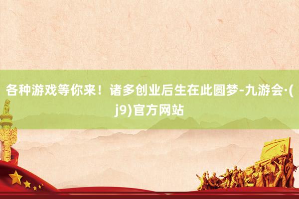 各种游戏等你来！诸多创业后生在此圆梦-九游会·(j9)官方网站