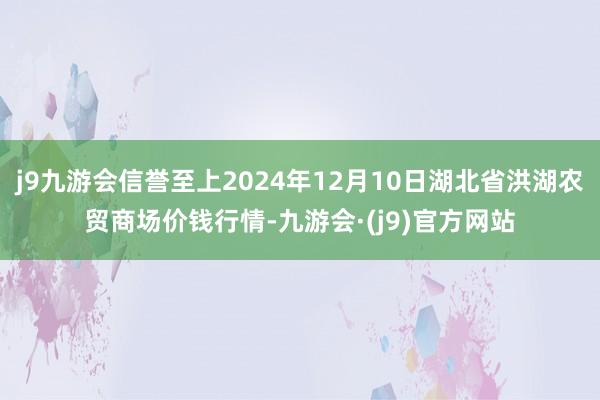 j9九游会信誉至上2024年12月10日湖北省洪湖农贸商场价钱行情-九游会·(j9)官方网站