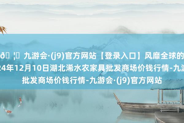 🦄九游会·(j9)官方网站【登录入口】风靡全球的娱乐游戏集团2024年12月10日湖北浠水农家具批发商场价钱行情-九游会·(j9)官方网站