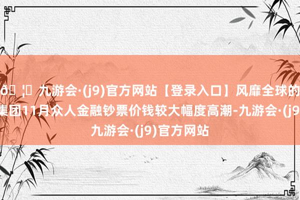 🦄九游会·(j9)官方网站【登录入口】风靡全球的娱乐游戏集团11月众人金融钞票价钱较大幅度高潮-九游会·(j9)官方网站