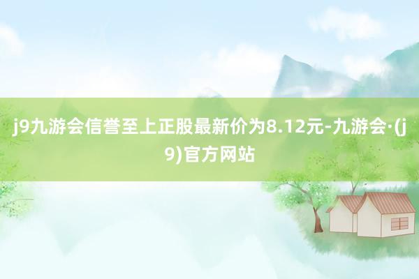 j9九游会信誉至上正股最新价为8.12元-九游会·(j9)官方网站