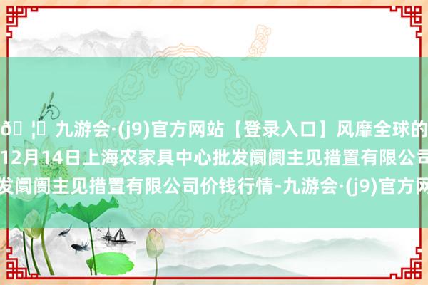 🦄九游会·(j9)官方网站【登录入口】风靡全球的娱乐游戏集团2024年12月14日上海农家具中心批发阛阓主见措置有限公司价钱行情-九游会·(j9)官方网站