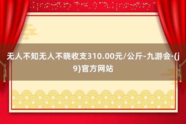 无人不知无人不晓收支310.00元/公斤-九游会·(j9)官方网站