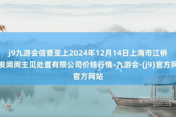 j9九游会信誉至上2024年12月14日上海市江桥批发阛阓主见处置有限公司价钱行情-九游会·(j9)官方网站