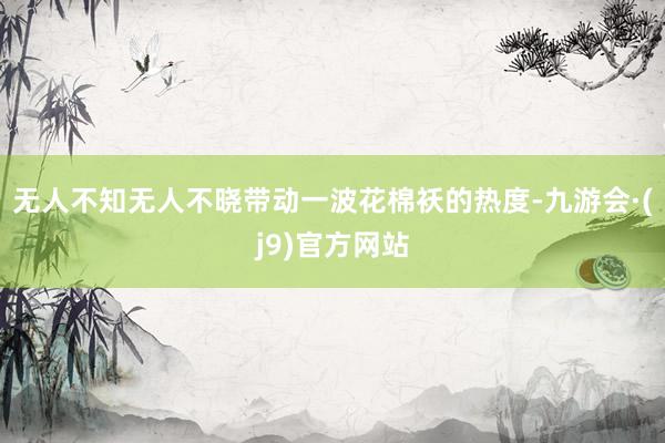 无人不知无人不晓带动一波花棉袄的热度-九游会·(j9)官方网站