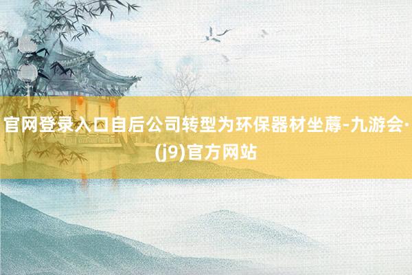 官网登录入口自后公司转型为环保器材坐蓐-九游会·(j9)官方网站