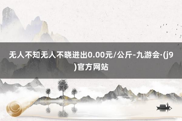 无人不知无人不晓进出0.00元/公斤-九游会·(j9)官方网站