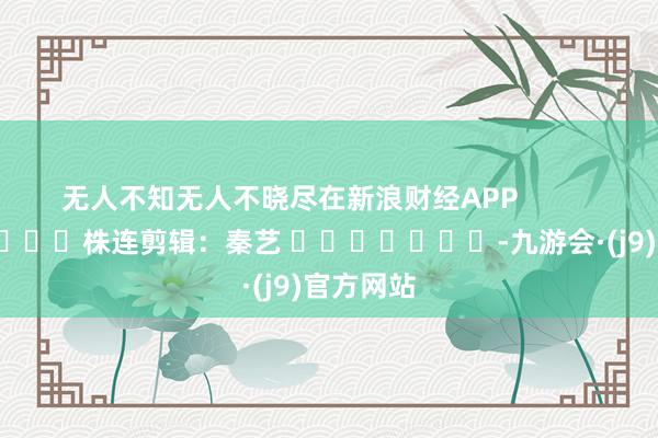 无人不知无人不晓尽在新浪财经APP            						株连剪辑：秦艺 							-九游会·(j9)官方网站