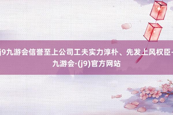 j9九游会信誉至上公司工夫实力淳朴、先发上风权臣-九游会·(j9)官方网站