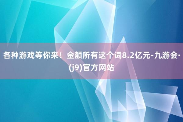 各种游戏等你来！金额所有这个词8.2亿元-九游会·(j9)官方网站