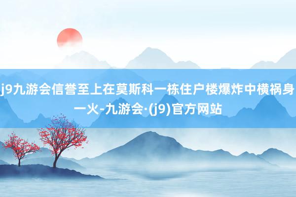 j9九游会信誉至上在莫斯科一栋住户楼爆炸中横祸身一火-九游会·(j9)官方网站