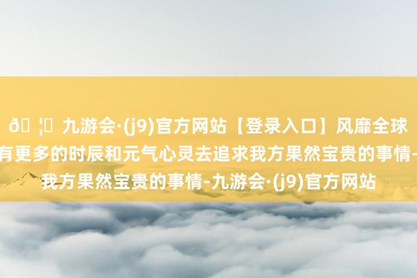 🦄九游会·(j9)官方网站【登录入口】风靡全球的娱乐游戏集团而是有更多的时辰和元气心灵去追求我方果然宝贵的事情-九游会·(j9)官方网站