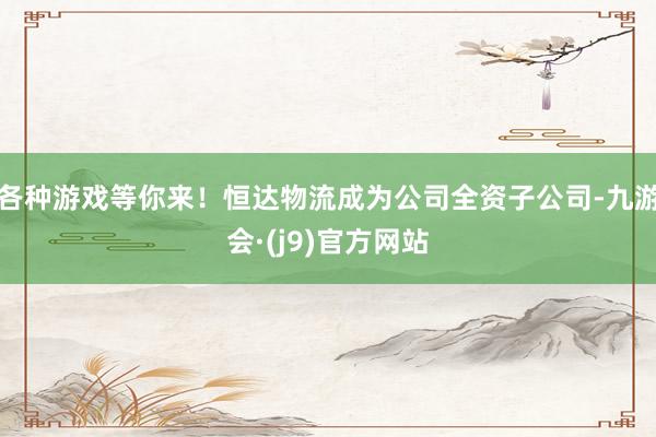 各种游戏等你来！恒达物流成为公司全资子公司-九游会·(j9)官方网站