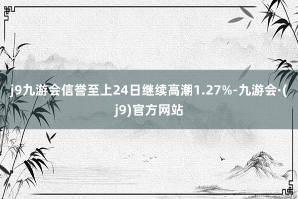 j9九游会信誉至上24日继续高潮1.27%-九游会·(j9)官方网站