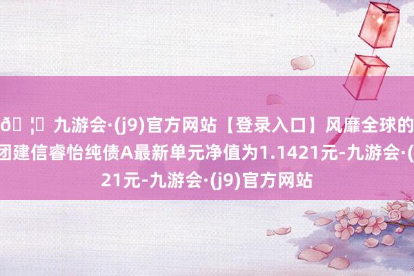 🦄九游会·(j9)官方网站【登录入口】风靡全球的娱乐游戏集团建信睿怡纯债A最新单元净值为1.1421元-九游会·(j9)官方网站