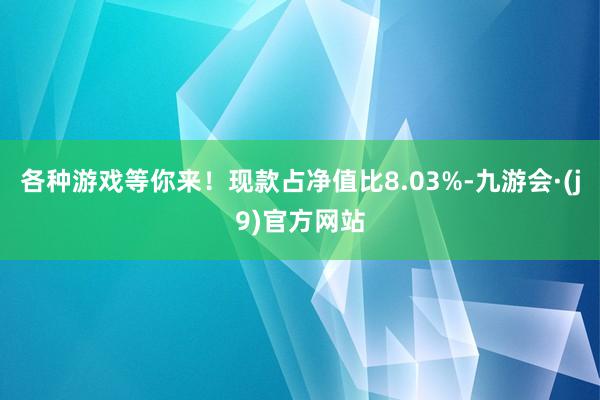 各种游戏等你来！现款占净值比8.03%-九游会·(j9)官方网站