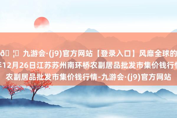 🦄九游会·(j9)官方网站【登录入口】风靡全球的娱乐游戏集团2024年12月26日江苏苏州南环桥农副居品批发市集价钱行情-九游会·(j9)官方网站