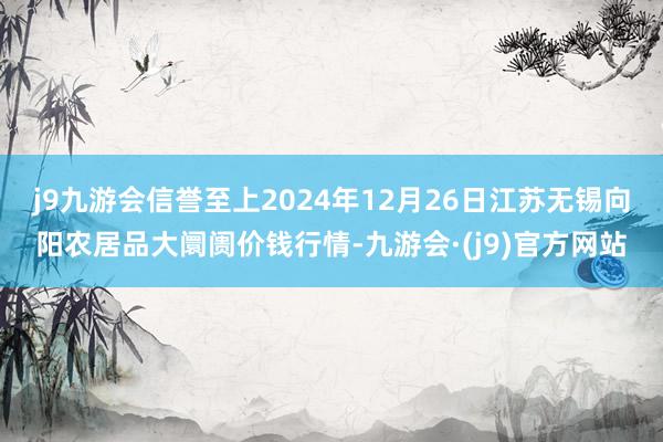j9九游会信誉至上2024年12月26日江苏无锡向阳农居品大阛阓价钱行情-九游会·(j9)官方网站