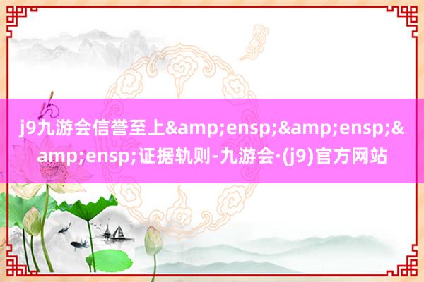 j9九游会信誉至上   证据轨则-九游会·(j9)官方网站