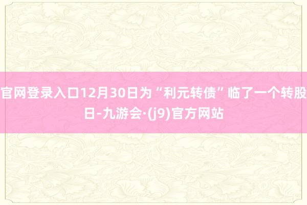 官网登录入口12月30日为“利元转债”临了一个转股日-九游会·(j9)官方网站