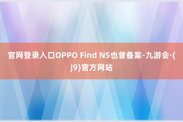 官网登录入口OPPO Find N5也曾备案-九游会·(j9)官方网站