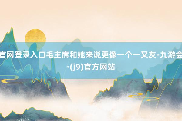 官网登录入口毛主席和她来说更像一个一又友-九游会·(j9)官方网站