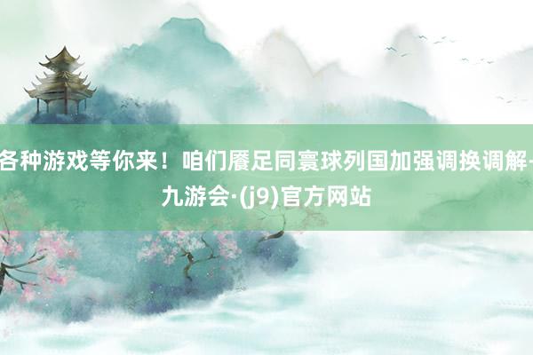 各种游戏等你来！咱们餍足同寰球列国加强调换调解-九游会·(j9)官方网站