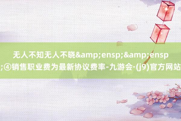 无人不知无人不晓  ④销售职业费为最新协议费率-九游会·(j9)官方网站