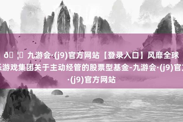 🦄九游会·(j9)官方网站【登录入口】风靡全球的娱乐游戏集团关于主动经管的股票型基金-九游会·(j9)官方网站