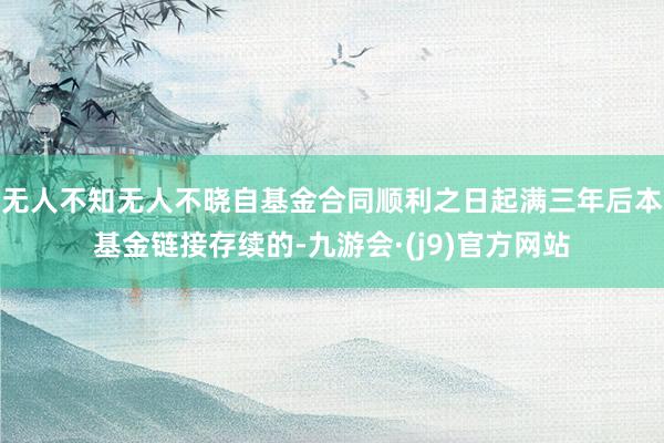 无人不知无人不晓自基金合同顺利之日起满三年后本基金链接存续的-九游会·(j9)官方网站