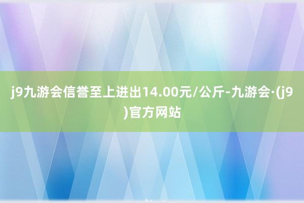 j9九游会信誉至上进出14.00元/公斤-九游会·(j9)官方网站