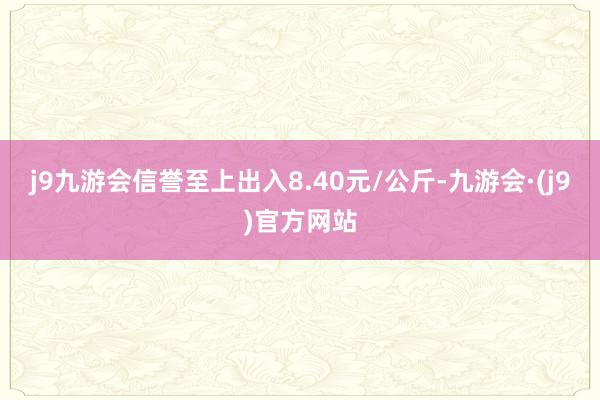 j9九游会信誉至上出入8.40元/公斤-九游会·(j9)官方网站