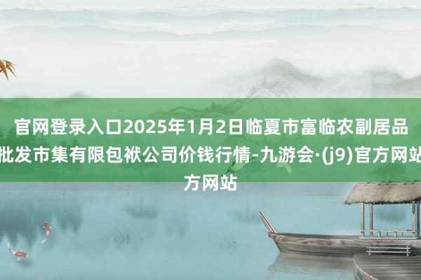 官网登录入口2025年1月2日临夏市富临农副居品批发市集有限包袱公司价钱行情-九游会·(j9)官方网站