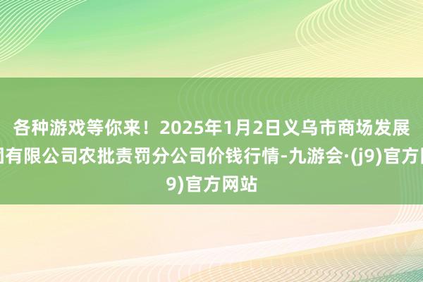 各种游戏等你来！2025年1月2日义乌市商场发展集团有限公司农批责罚分公司价钱行情-九游会·(j9)官方网站