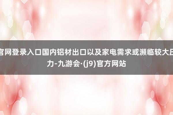 官网登录入口国内铝材出口以及家电需求或濒临较大压力-九游会·(j9)官方网站
