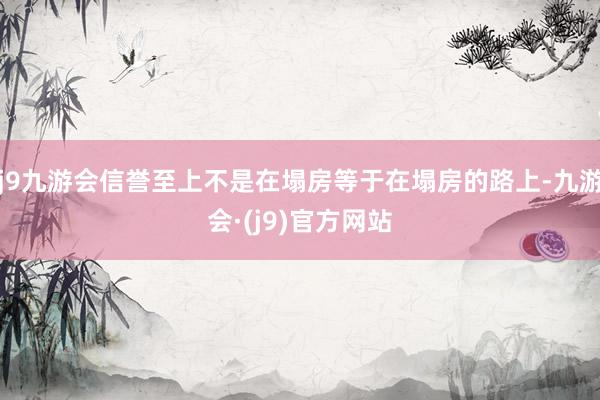 j9九游会信誉至上不是在塌房等于在塌房的路上-九游会·(j9)官方网站