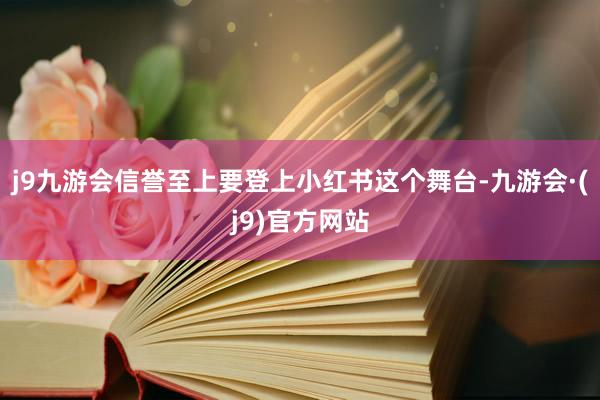 j9九游会信誉至上要登上小红书这个舞台-九游会·(j9)官方网站