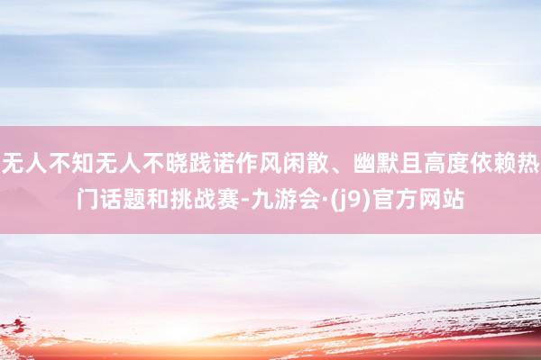 无人不知无人不晓践诺作风闲散、幽默且高度依赖热门话题和挑战赛-九游会·(j9)官方网站