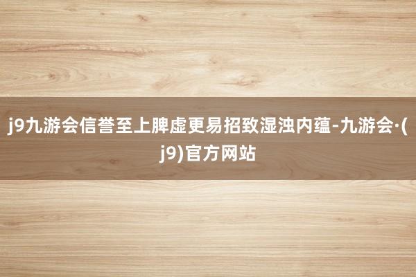 j9九游会信誉至上脾虚更易招致湿浊内蕴-九游会·(j9)官方网站