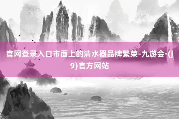 官网登录入口市面上的清水器品牌繁荣-九游会·(j9)官方网站
