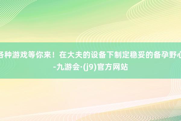 各种游戏等你来！在大夫的设备下制定稳妥的备孕野心-九游会·(j9)官方网站