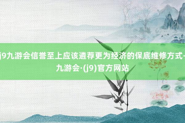 j9九游会信誉至上应该遴荐更为经济的保底维修方式-九游会·(j9)官方网站