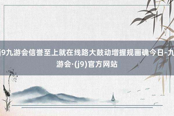 j9九游会信誉至上就在线路大鼓动增握规画确今日-九游会·(j9)官方网站