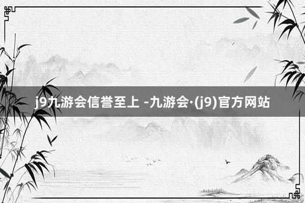 j9九游会信誉至上 -九游会·(j9)官方网站