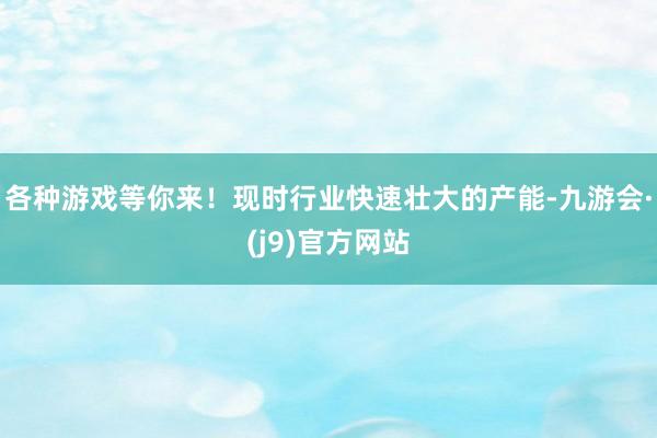 各种游戏等你来！现时行业快速壮大的产能-九游会·(j9)官方网站