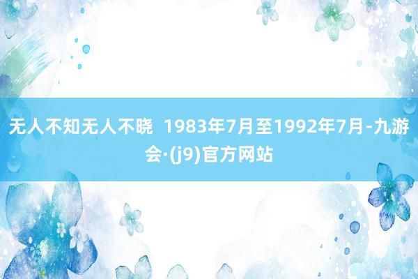 无人不知无人不晓  1983年7月至1992年7月-九游会·(j9)官方网站