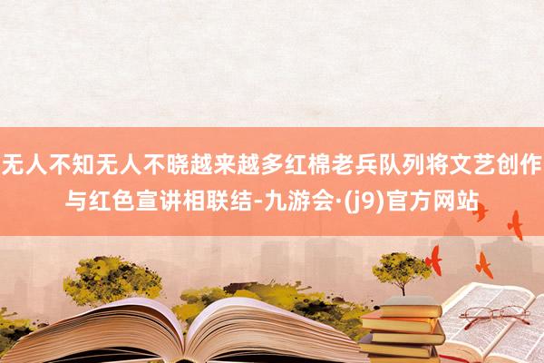 无人不知无人不晓越来越多红棉老兵队列将文艺创作与红色宣讲相联结-九游会·(j9)官方网站